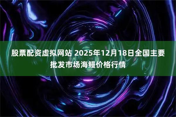股票配资虚拟网站 2025年12月18日全国主要批发市场海鳗价格行情