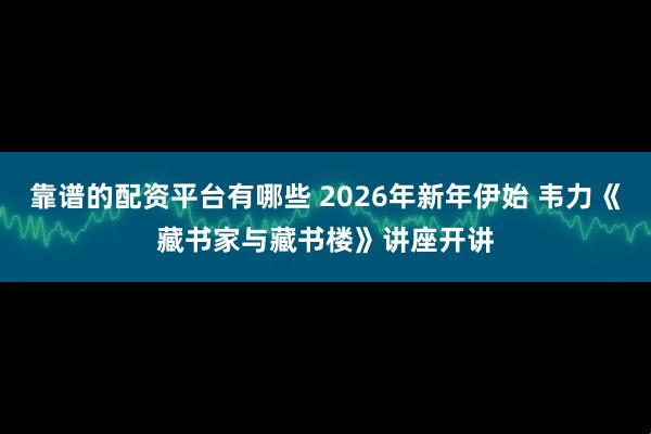 靠谱的配资平台有哪些 2026年新年伊始 韦力《藏书家与藏书楼》讲座开讲