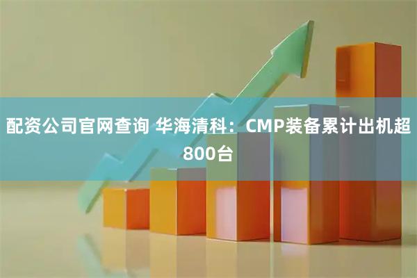 配资公司官网查询 华海清科：CMP装备累计出机超800台