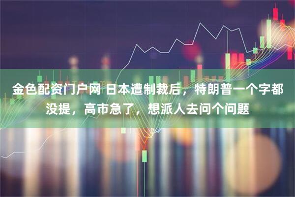 金色配资门户网 日本遭制裁后，特朗普一个字都没提，高市急了，想派人去问个问题