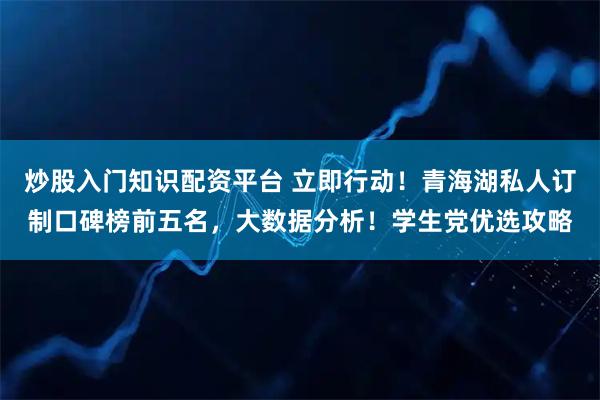 炒股入门知识配资平台 立即行动！青海湖私人订制口碑榜前五名，大数据分析！学生党优选攻略