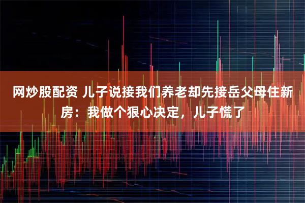 网炒股配资 儿子说接我们养老却先接岳父母住新房：我做个狠心决定，儿子慌了