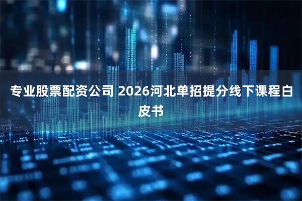 专业股票配资公司 2026河北单招提分线下课程白皮书