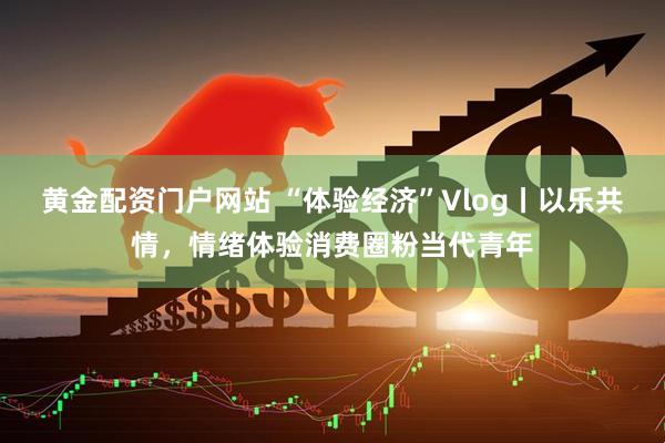黄金配资门户网站 “体验经济”Vlog丨以乐共情，情绪体验消费圈粉当代青年