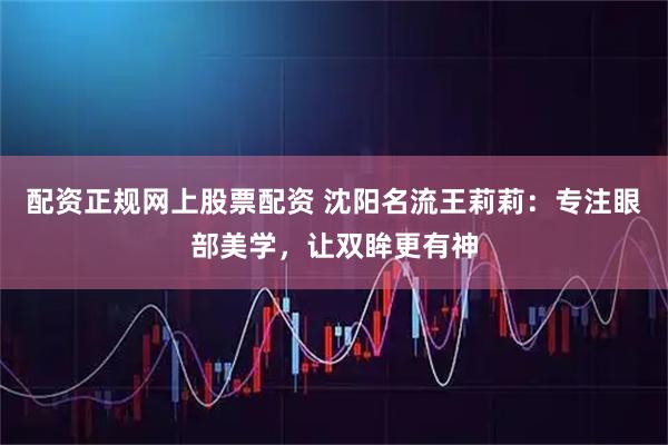 配资正规网上股票配资 沈阳名流王莉莉：专注眼部美学，让双眸更有神