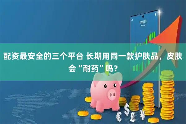 配资最安全的三个平台 长期用同一款护肤品，皮肤会“耐药”吗？
