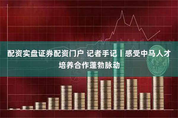 配资实盘证券配资门户 记者手记丨感受中马人才培养合作蓬勃脉动