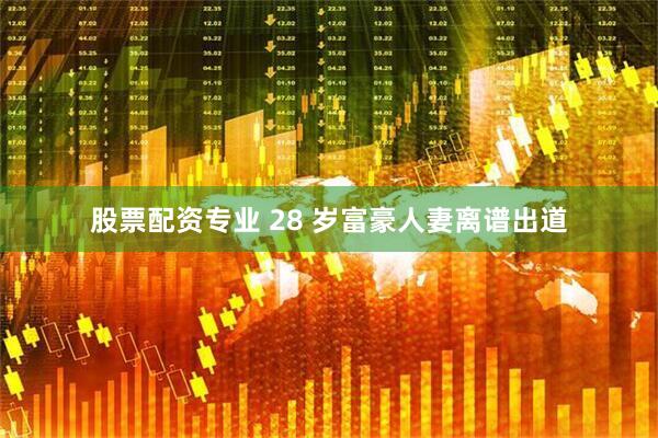 股票配资专业 28 岁富豪人妻离谱出道