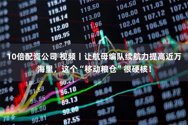10倍配资公司 视频丨让航母编队续航力提高近万海里，这个“移动粮仓”很硬核！