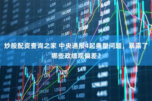炒股配资查询之家 中央通报4起典型问题，暴露了哪些政绩观偏差？