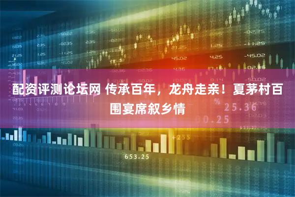 配资评测论坛网 传承百年，龙舟走亲！夏茅村百围宴席叙乡情