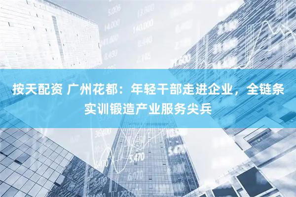 按天配资 广州花都：年轻干部走进企业，全链条实训锻造产业服务尖兵