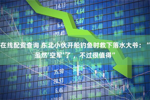 在线配资查询 东北小伙开船钓鱼时救下落水大爷：“虽然‘空军’了 ，不过很值得”