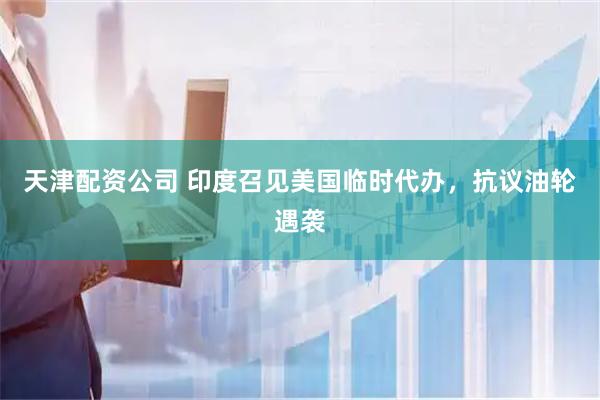天津配资公司 印度召见美国临时代办，抗议油轮遇袭
