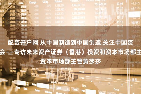 配资开户网 从中国制造到中国创造 关注中国资产三大机会——专访未来资产证券（香港）投资和资本市场部主管黄莎莎